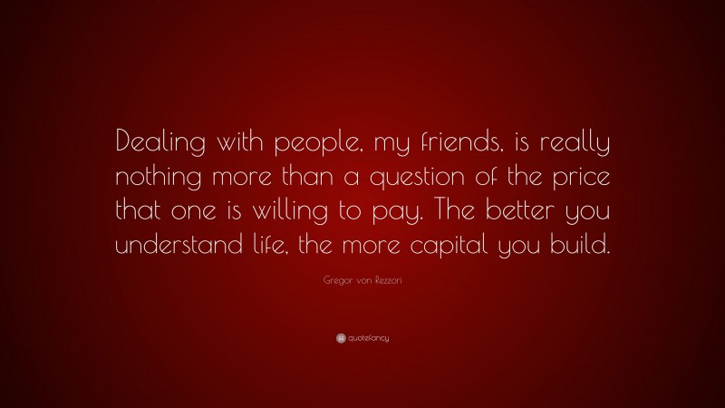 Gregor von Rezzori Quote: “Dealing with people, my friends, is really nothing more than a question of the price that one is willing to pay. The better you understand life, the more capital you build.”