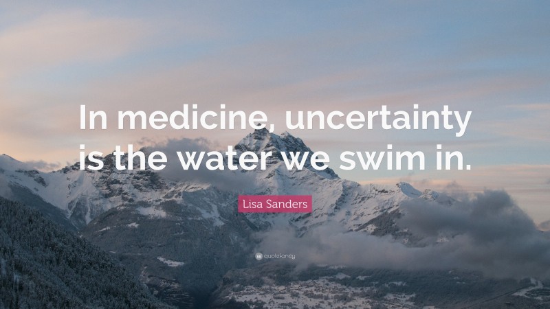 Lisa Sanders Quote: “In medicine, uncertainty is the water we swim in.”