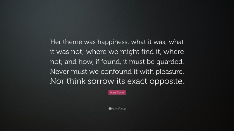 Mary Lavin Quote: “Her theme was happiness: what it was; what it was not; where we might find it, where not; and how, if found, it must be guarded. Never must we confound it with pleasure. Nor think sorrow its exact opposite.”