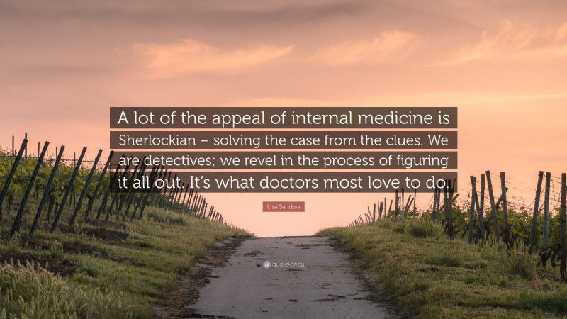 Lisa Sanders Quote: “A lot of the appeal of internal medicine is Sherlockian – solving the case from the clues. We are detectives; we revel in the process of figuring it all out. It’s what doctors most love to do.”