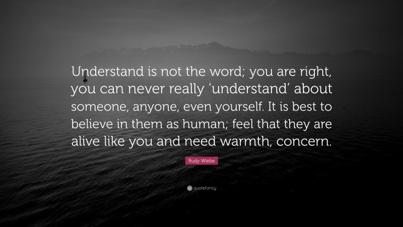 Rudy Wiebe Quote: “Understand is not the word; you are right, you can never really ‘understand’ about someone, anyone, even yourself. It is best to believe in them as human; feel that they are alive like you and need warmth, concern.”
