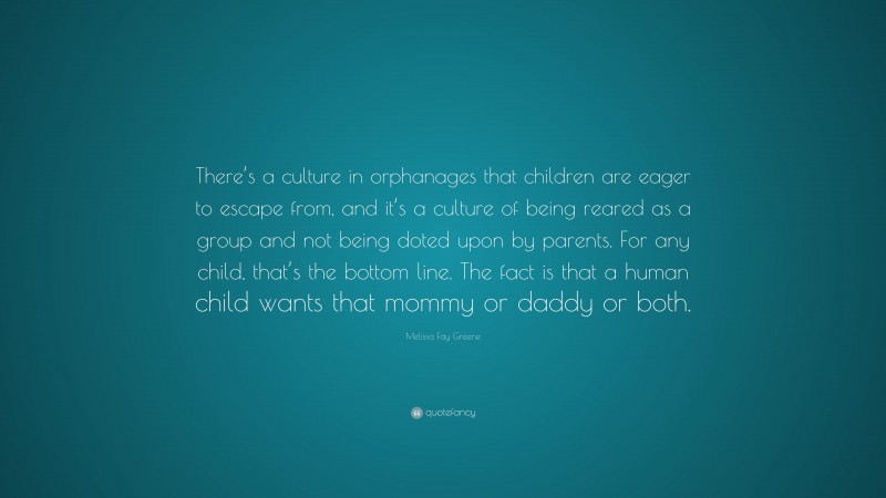 Melissa Fay Greene Quote: “There’s a culture in orphanages that children are eager to escape from, and it’s a culture of being reared as a group and not being doted upon by parents. For any child, that’s the bottom line. The fact is that a human child wants that mommy or daddy or both.”