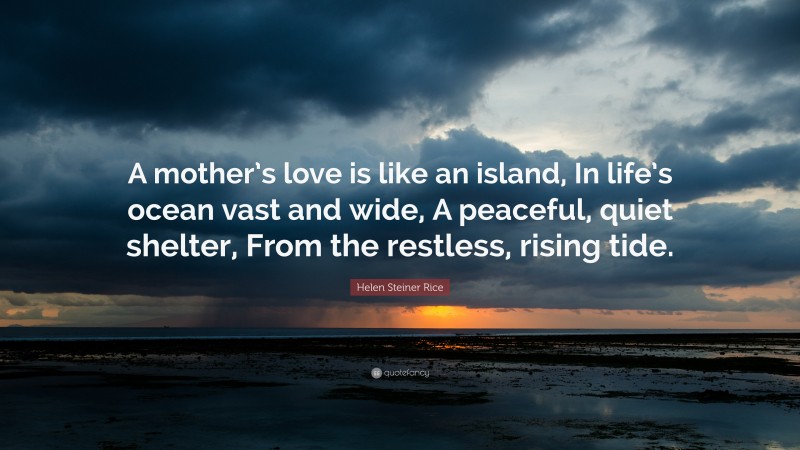Helen Steiner Rice Quote: “A mother’s love is like an island, In life’s ocean vast and wide, A peaceful, quiet shelter, From the restless, rising tide.”
