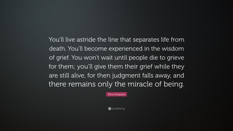 Rana Dasgupta Quote: “You’ll live astride the line that separates life from death. You’ll become experienced in the wisdom of grief. You won’t wait until people die to grieve for them; you’ll give them their grief while they are still alive, for then judgment falls away, and there remains only the miracle of being.”