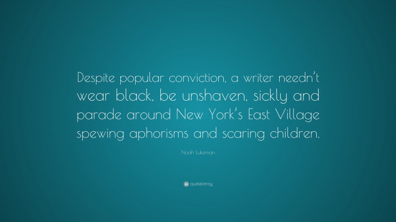 Noah Lukeman Quote: “Despite popular conviction, a writer needn’t wear black, be unshaven, sickly and parade around New York’s East Village spewing aphorisms and scaring children.”