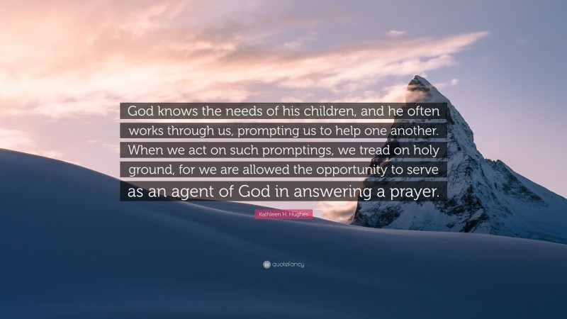 Kathleen H. Hughes Quote: “God knows the needs of his children, and he often works through us, prompting us to help one another. When we act on such promptings, we tread on holy ground, for we are allowed the opportunity to serve as an agent of God in answering a prayer.”