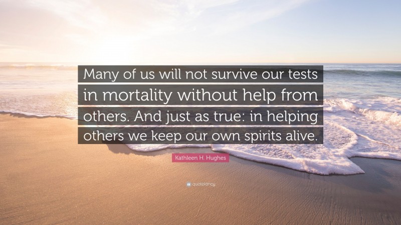 Kathleen H. Hughes Quote: “Many of us will not survive our tests in mortality without help from others. And just as true: in helping others we keep our own spirits alive.”