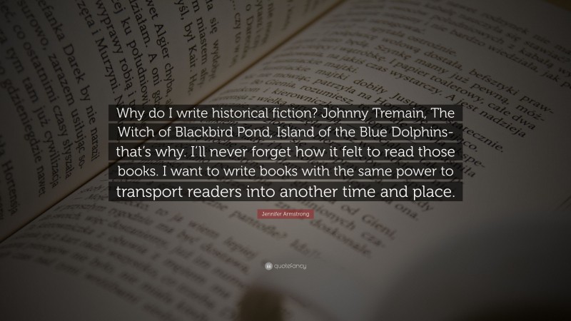 Jennifer Armstrong Quote: “Why do I write historical fiction? Johnny Tremain, The Witch of Blackbird Pond, Island of the Blue Dolphins-that’s why. I’ll never forget how it felt to read those books. I want to write books with the same power to transport readers into another time and place.”