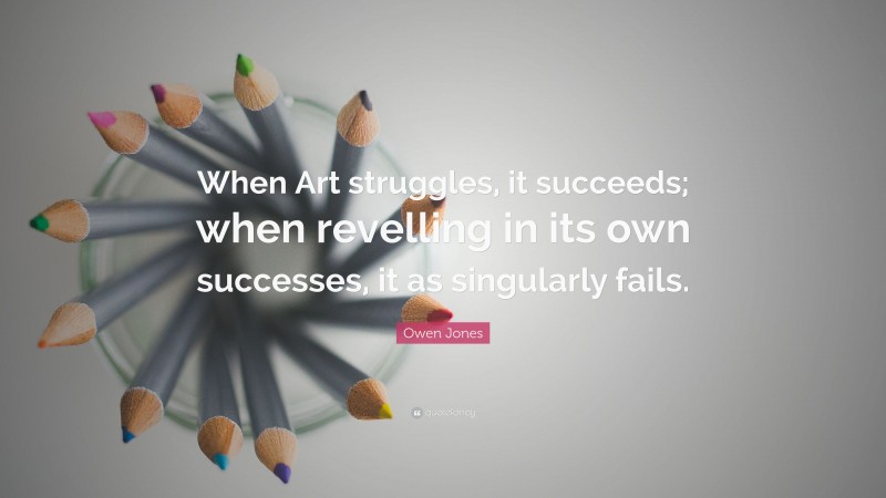 Owen Jones Quote: “When Art struggles, it succeeds; when revelling in its own successes, it as singularly fails.”