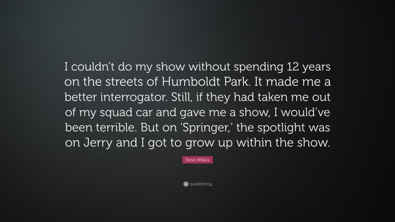 Steve Wilkos Quote: “I couldn’t do my show without spending 12 years on the streets of Humboldt Park. It made me a better interrogator. Still, if they had taken me out of my squad car and gave me a show, I would’ve been terrible. But on ‘Springer,’ the spotlight was on Jerry and I got to grow up within the show.”