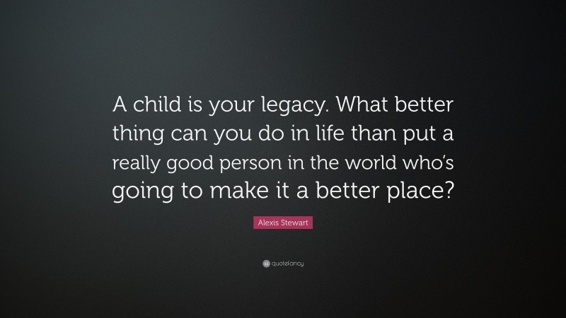 Alexis Stewart Quote: “A child is your legacy. What better thing can you do in life than put a really good person in the world who’s going to make it a better place?”