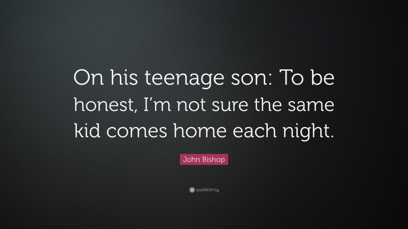 John Bishop Quote: “On his teenage son: To be honest, I’m not sure the same kid comes home each night.”