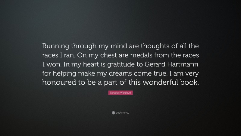 Douglas Wakiihuri Quote: “Running through my mind are thoughts of all the races I ran. On my chest are medals from the races I won. In my heart is gratitude to Gerard Hartmann for helping make my dreams come true. I am very honoured to be a part of this wonderful book.”