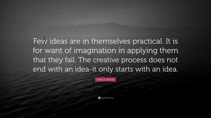 John D. Arnold Quote: “Few ideas are in themselves practical. It is for want of imagination in applying them that they fail. The creative process does not end with an idea-it only starts with an idea.”