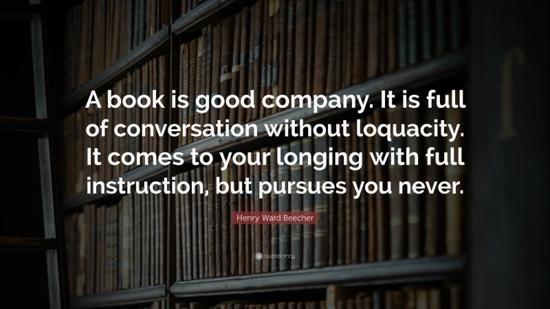 Henry Ward Beecher Quote: “A book is good company. It is full of conversation without loquacity. It comes to your longing with full instruction, but pursues you never.”