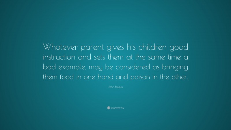 John Balguy Quote: “Whatever parent gives his children good instruction and sets them at the same time a bad example, may be considered as bringing them food in one hand and poison in the other.”