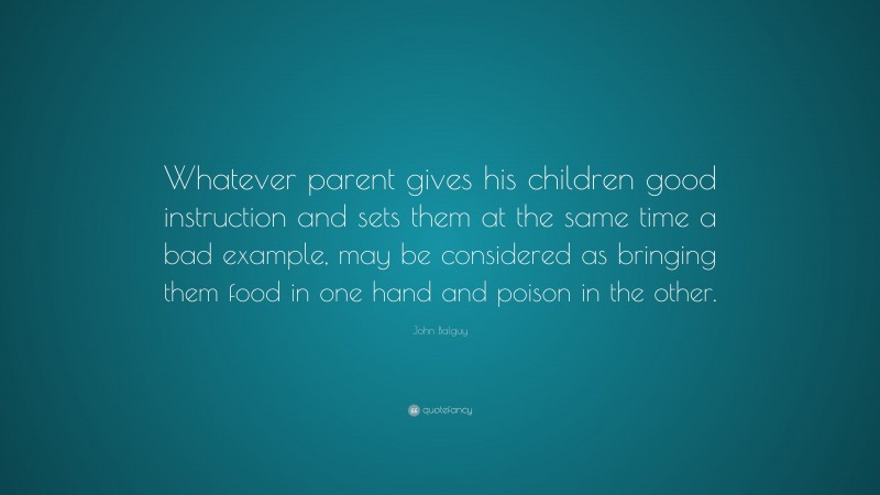 John Balguy Quote: “Whatever parent gives his children good instruction and sets them at the same time a bad example, may be considered as bringing them food in one hand and poison in the other.”
