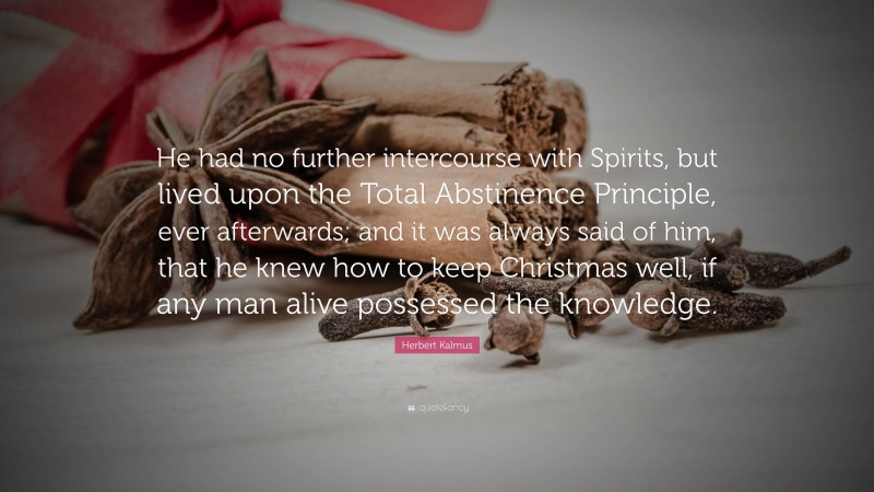 Herbert Kalmus Quote: “He had no further intercourse with Spirits, but lived upon the Total Abstinence Principle, ever afterwards; and it was always said of him, that he knew how to keep Christmas well, if any man alive possessed the knowledge.”