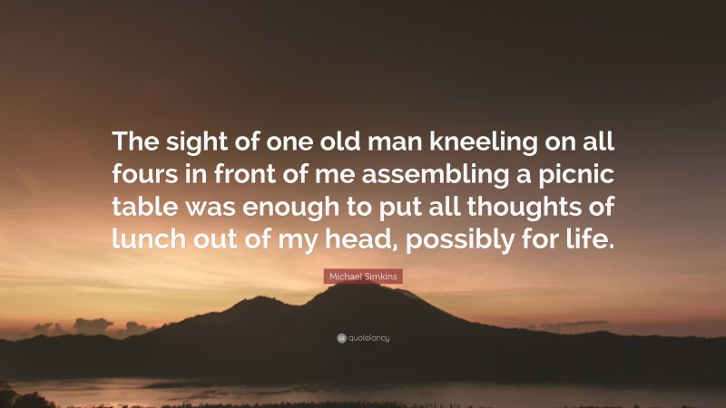 Michael Simkins Quote: “The sight of one old man kneeling on all fours in front of me assembling a picnic table was enough to put all thoughts of lunch out of my head, possibly for life.”
