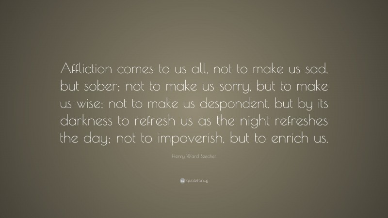 Henry Ward Beecher Quote: “Affliction comes to us all, not to make us sad, but sober; not to make us sorry, but to make us wise; not to make us despondent, but by its darkness to refresh us as the night refreshes the day; not to impoverish, but to enrich us.”