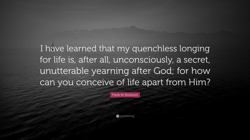 Frank W. Boreham Quote: “I have learned that my quenchless longing for life is, after all, unconsciously, a secret, unutterable yearning after God; for how can you conceive of life apart from Him?”