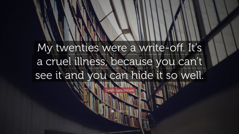 Sarah Lancashire Quote: “My twenties were a write-off. It’s a cruel illness, because you can’t see it and you can hide it so well.”