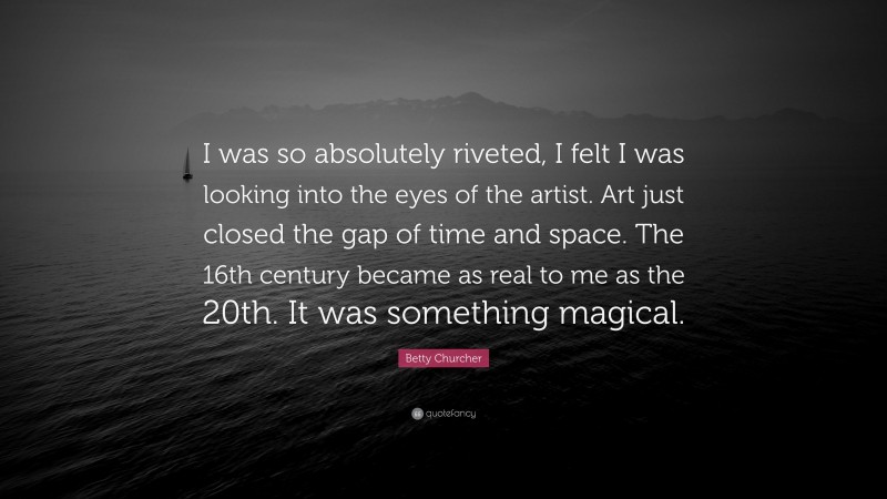 Betty Churcher Quote: “I was so absolutely riveted, I felt I was looking into the eyes of the artist. Art just closed the gap of time and space. The 16th century became as real to me as the 20th. It was something magical.”