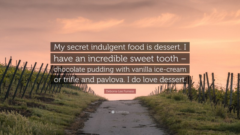 Deborra-Lee Furness Quote: “My secret indulgent food is dessert. I have an incredible sweet tooth – chocolate pudding with vanilla ice-cream or trifle and pavlova. I do love dessert.”