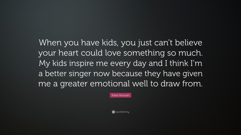 Katie Noonan Quote: “When you have kids, you just can’t believe your heart could love something so much. My kids inspire me every day and I think I’m a better singer now because they have given me a greater emotional well to draw from.”
