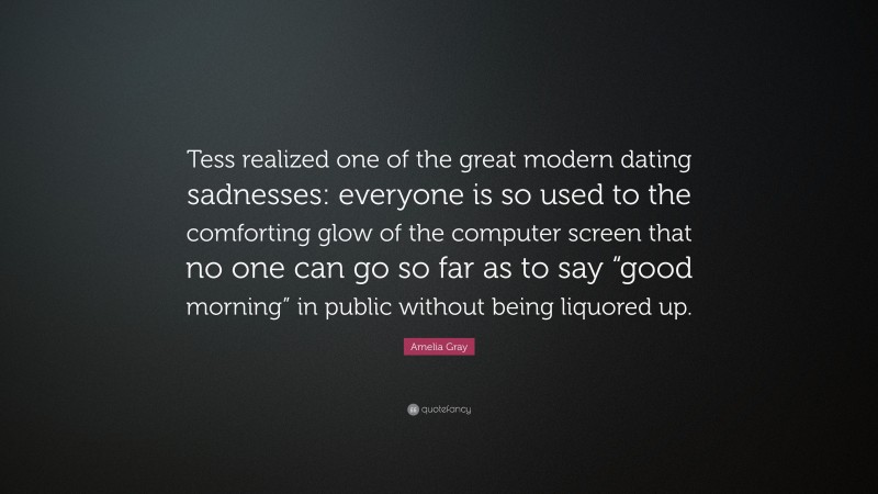 Amelia Gray Quote: “Tess realized one of the great modern dating sadnesses: everyone is so used to the comforting glow of the computer screen that no one can go so far as to say “good morning” in public without being liquored up.”
