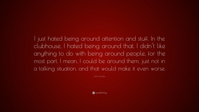 Zack Greinke Quote: “I just hated being around attention and stuff. In the clubhouse, I hated being around that. I didn’t like anything to do with being around people, for the most part. I mean, I could be around them, just not in a talking situation, and that would make it even worse.”