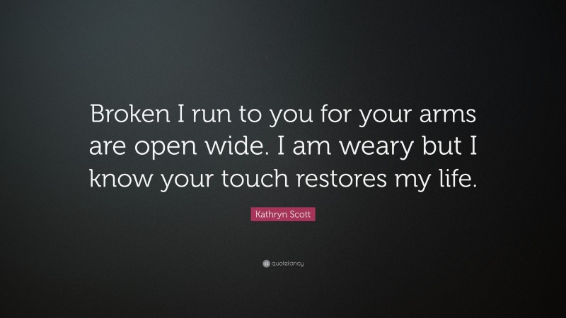 Kathryn Scott Quote: “Broken I run to you for your arms are open wide. I am weary but I know your touch restores my life.”