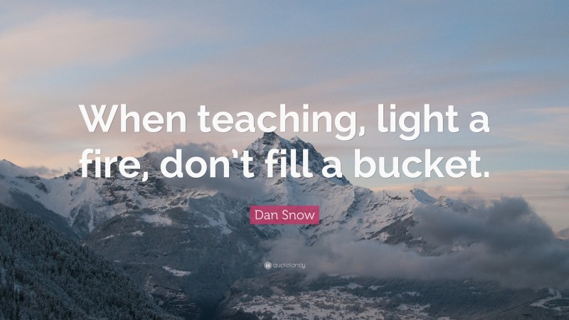 Dan Snow Quote: “When teaching, light a fire, don’t fill a bucket.”