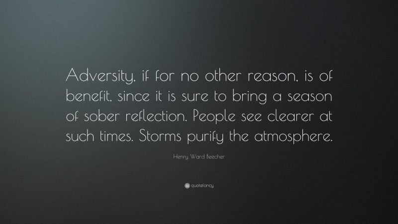 Henry Ward Beecher Quote: “Adversity, if for no other reason, is of benefit, since it is sure to bring a season of sober reflection. People see clearer at such times. Storms purify the atmosphere.”