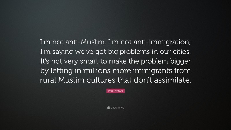 Pim Fortuyn Quote: “I’m not anti-Muslim, I’m not anti-immigration; I’m saying we’ve got big problems in our cities. It’s not very smart to make the problem bigger by letting in millions more immigrants from rural Muslim cultures that don’t assimilate.”