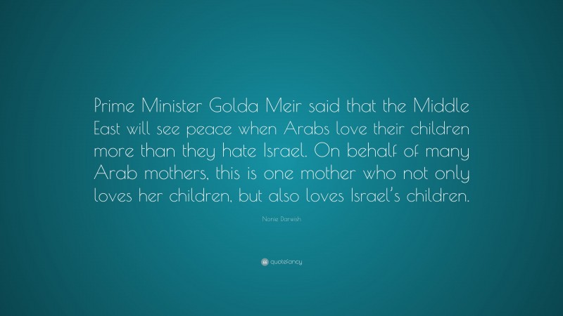 Nonie Darwish Quote: “Prime Minister Golda Meir said that the Middle East will see peace when Arabs love their children more than they hate Israel. On behalf of many Arab mothers, this is one mother who not only loves her children, but also loves Israel’s children.”