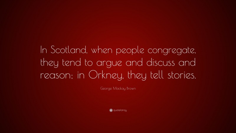 George Mackay Brown Quote: “In Scotland, when people congregate, they tend to argue and discuss and reason; in Orkney, they tell stories.”