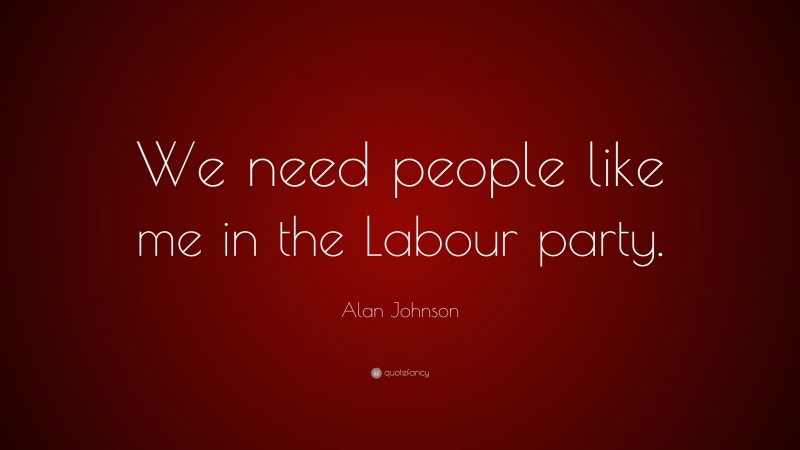 Alan Johnson Quote: “We need people like me in the Labour party.”