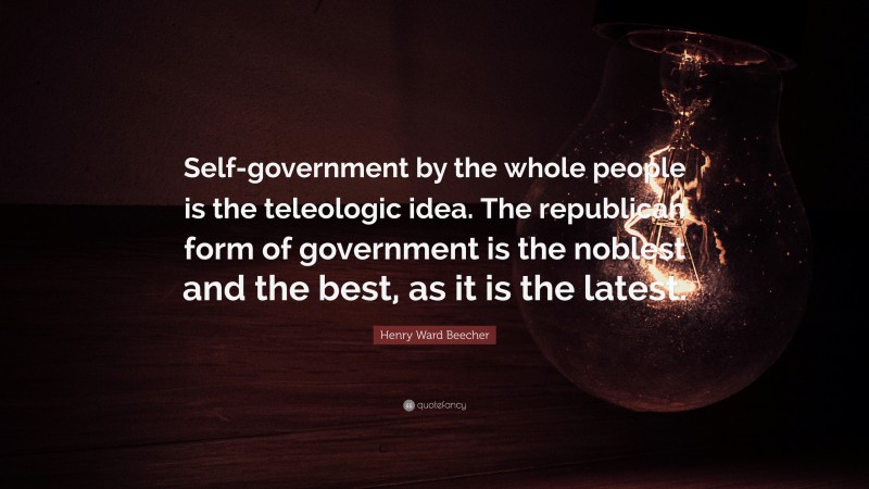Henry Ward Beecher Quote: “Self-government by the whole people is the teleologic idea. The republican form of government is the noblest and the best, as it is the latest.”