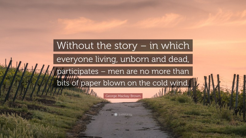 George Mackay Brown Quote: “Without the story – in which everyone living, unborn and dead, participates – men are no more than bits of paper blown on the cold wind.”