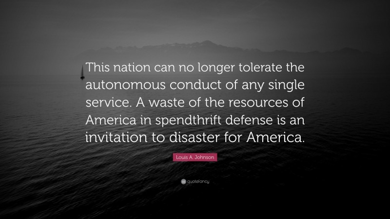 Louis A. Johnson Quote: “This nation can no longer tolerate the autonomous conduct of any single service. A waste of the resources of America in spendthrift defense is an invitation to disaster for America.”
