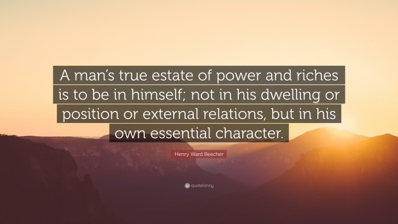 Henry Ward Beecher Quote: “A man’s true estate of power and riches is to be in himself; not in his dwelling or position or external relations, but in his own essential character.”