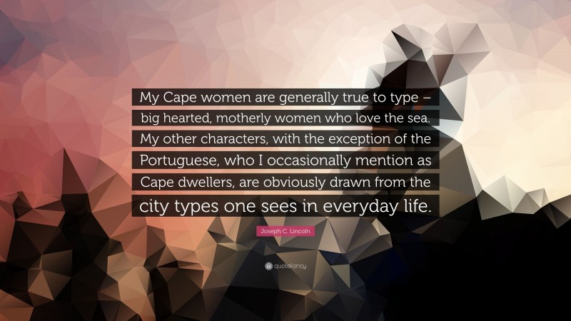 Joseph C. Lincoln Quote: “My Cape women are generally true to type – big hearted, motherly women who love the sea. My other characters, with the exception of the Portuguese, who I occasionally mention as Cape dwellers, are obviously drawn from the city types one sees in everyday life.”