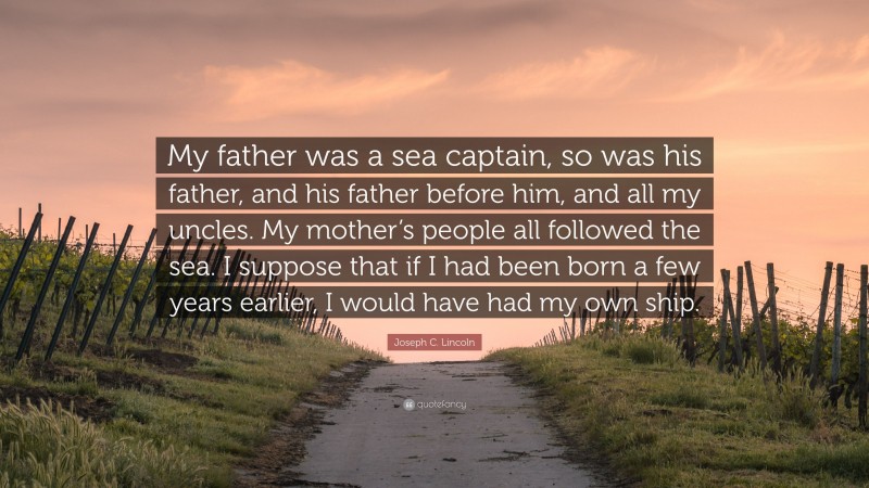 Joseph C. Lincoln Quote: “My father was a sea captain, so was his father, and his father before him, and all my uncles. My mother’s people all followed the sea. I suppose that if I had been born a few years earlier, I would have had my own ship.”