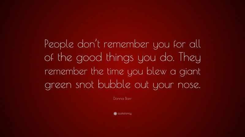 Donna Barr Quote: “People don’t remember you for all of the good things you do. They remember the time you blew a giant green snot bubble out your nose.”