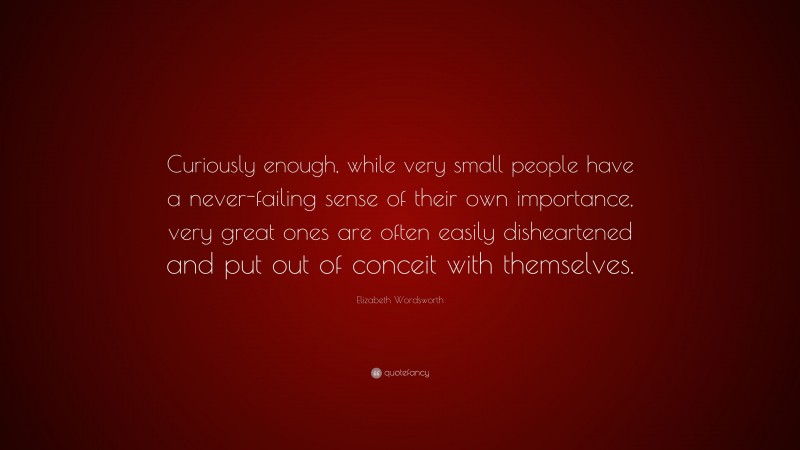 Elizabeth Wordsworth Quote: “Curiously enough, while very small people have a never-failing sense of their own importance, very great ones are often easily disheartened and put out of conceit with themselves.”