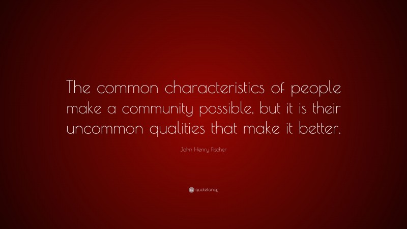 John Henry Fischer Quote: “The common characteristics of people make a community possible, but it is their uncommon qualities that make it better.”