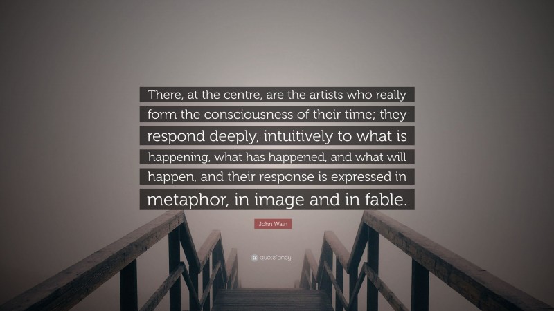 John Wain Quote: “There, at the centre, are the artists who really form the consciousness of their time; they respond deeply, intuitively to what is happening, what has happened, and what will happen, and their response is expressed in metaphor, in image and in fable.”