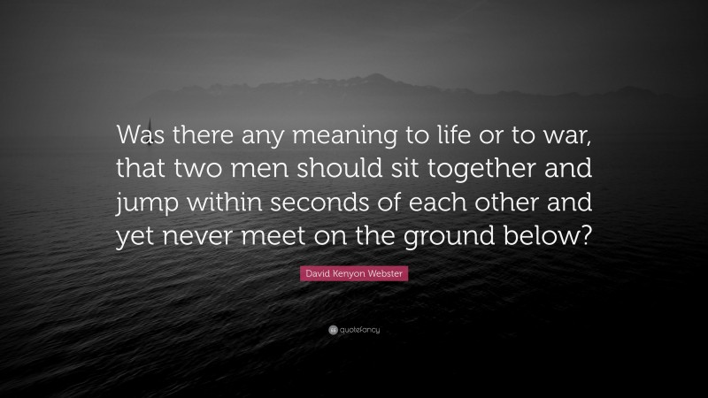 David Kenyon Webster Quote: “Was there any meaning to life or to war, that two men should sit together and jump within seconds of each other and yet never meet on the ground below?”