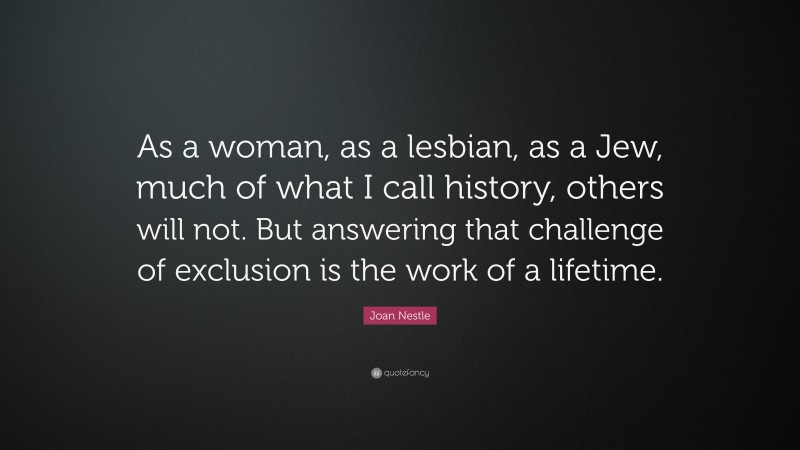 Joan Nestle Quote: “As a woman, as a lesbian, as a Jew, much of what I call history, others will not. But answering that challenge of exclusion is the work of a lifetime.”
